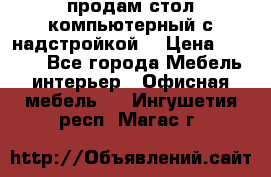 продам стол компьютерный с надстройкой. › Цена ­ 2 000 - Все города Мебель, интерьер » Офисная мебель   . Ингушетия респ.,Магас г.